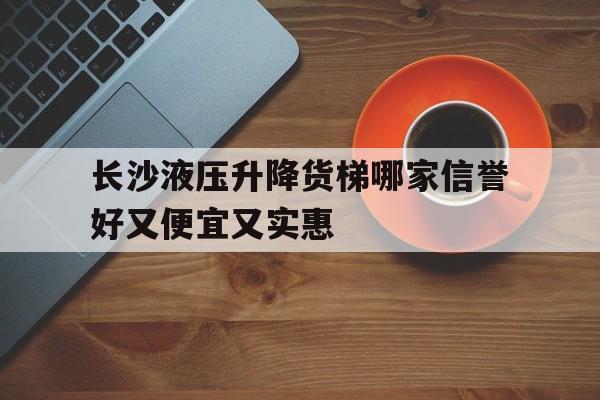 长沙液压升降货梯哪家信誉好又便宜又实惠(长沙哪里有升降货梯卖)